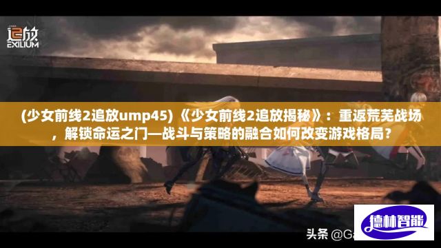 (少女前线2追放ump45) 《少女前线2追放揭秘》：重返荒芜战场，解锁命运之门—战斗与策略的融合如何改变游戏格局？